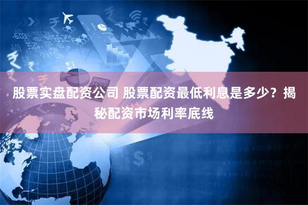 股票實盤配資公司 股票配資最低利息是多少？揭秘配資市場利率底線