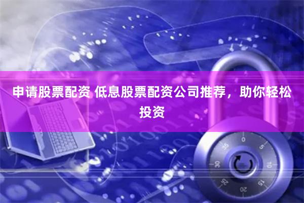 申請(qǐng)股票配資 低息股票配資公司推薦，助你輕松投資