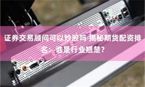 證券交易顧問(wèn)可以炒股嗎 揭秘期貨配資排名：誰(shuí)是行業(yè)翹楚？