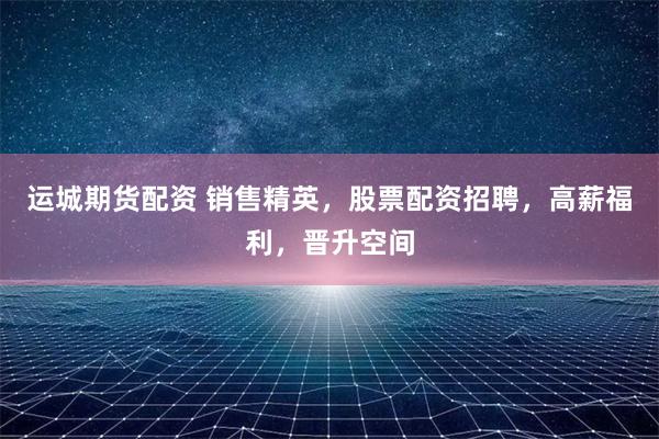 運(yùn)城期貨配資 銷售精英，股票配資招聘，高薪福利，晉升空間