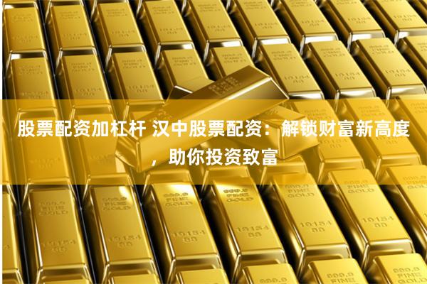 股票配資加杠桿 漢中股票配資：解鎖財富新高度，助你投資致富