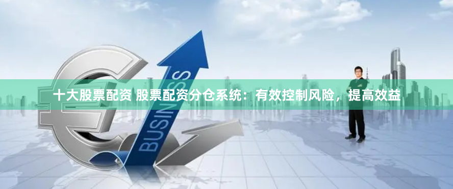十大股票配資 股票配資分倉系統：有效控制風險，提高效益