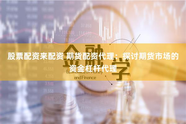 股票配資來配資 期貨配資代理：探討期貨市場的資金杠桿代理