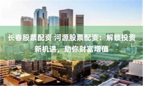長春股票配資 河源股票配資：解鎖投資新機(jī)遇，助你財(cái)富增值
