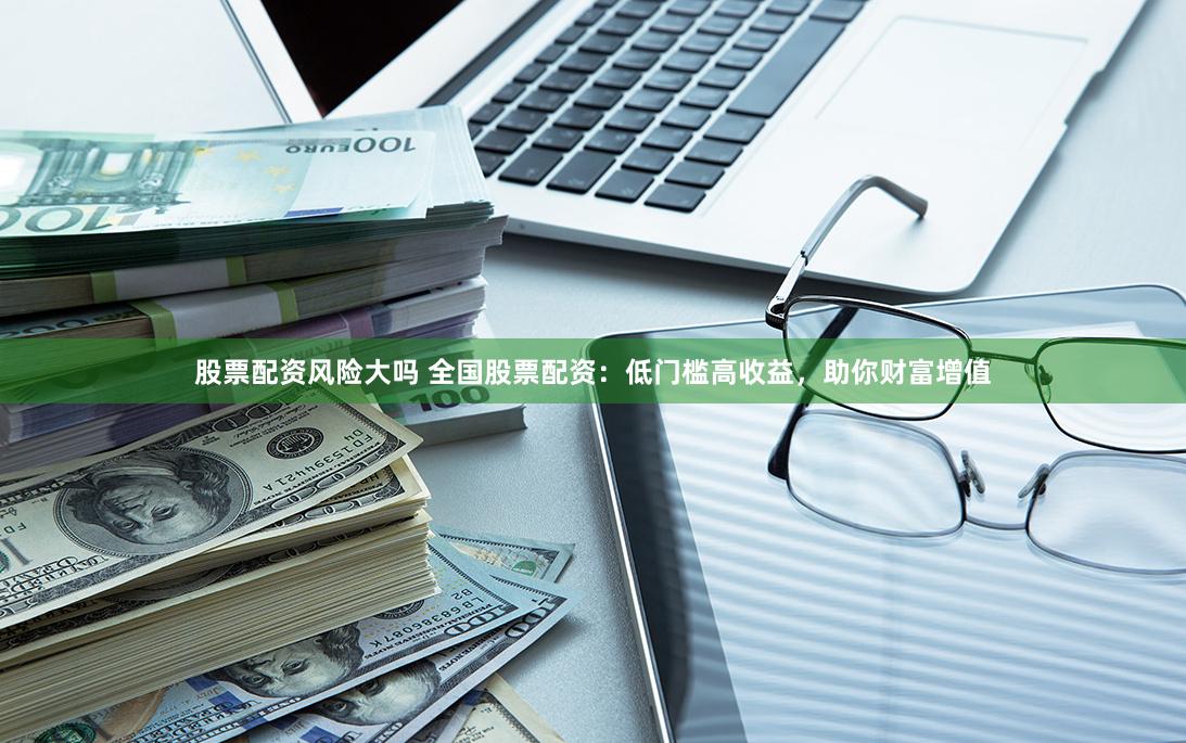 股票配資風險大嗎 全國股票配資：低門檻高收益，助你財富增值