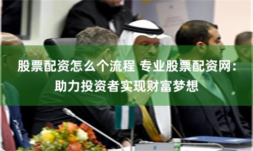 股票配資怎么個流程 專業(yè)股票配資網(wǎng)：助力投資者實現(xiàn)財富夢想