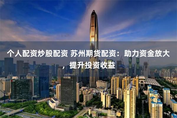 個人配資炒股配資 蘇州期貨配資：助力資金放大，提升投資收益