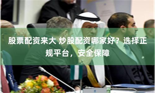 股票配資來大 炒股配資哪家好？選擇正規平臺，安全保障