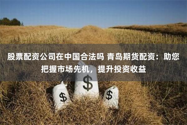 股票配資公司在中國合法嗎 青島期貨配資：助您把握市場先機(jī)，提升投資收益