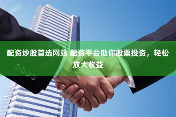 配資炒股首選網站 配資平臺助你股票投資，輕松放大收益