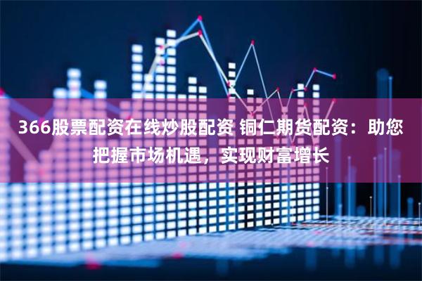 366股票配資在線炒股配資 銅仁期貨配資：助您把握市場機(jī)遇，實(shí)現(xiàn)財(cái)富增長