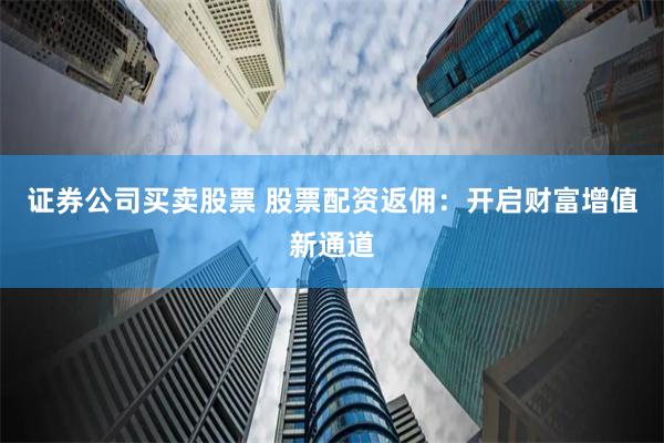 證券公司買賣股票 股票配資返傭：開啟財富增值新通道
