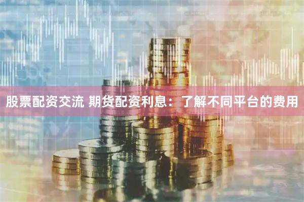 股票配資交流 期貨配資利息：了解不同平臺的費用