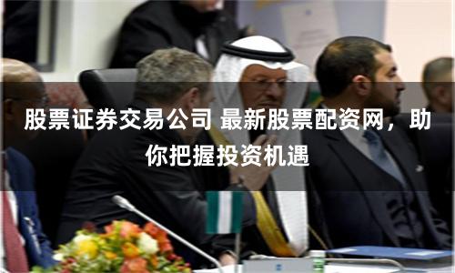 股票證券交易公司 最新股票配資網，助你把握投資機遇