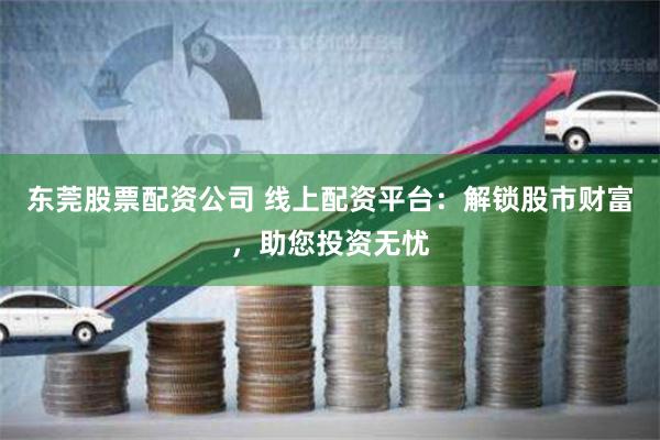 東莞股票配資公司 線上配資平臺：解鎖股市財富，助您投資無憂