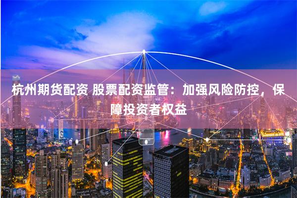 杭州期貨配資 股票配資監管：加強風險防控，保障投資者權益