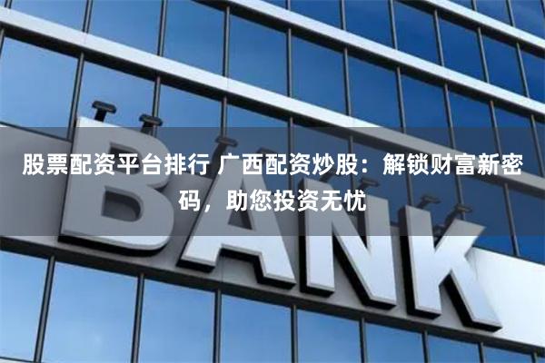 股票配資平臺排行 廣西配資炒股：解鎖財富新密碼，助您投資無憂