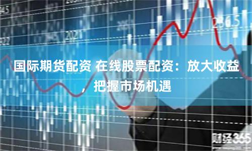 國際期貨配資 在線股票配資：放大收益，把握市場機遇